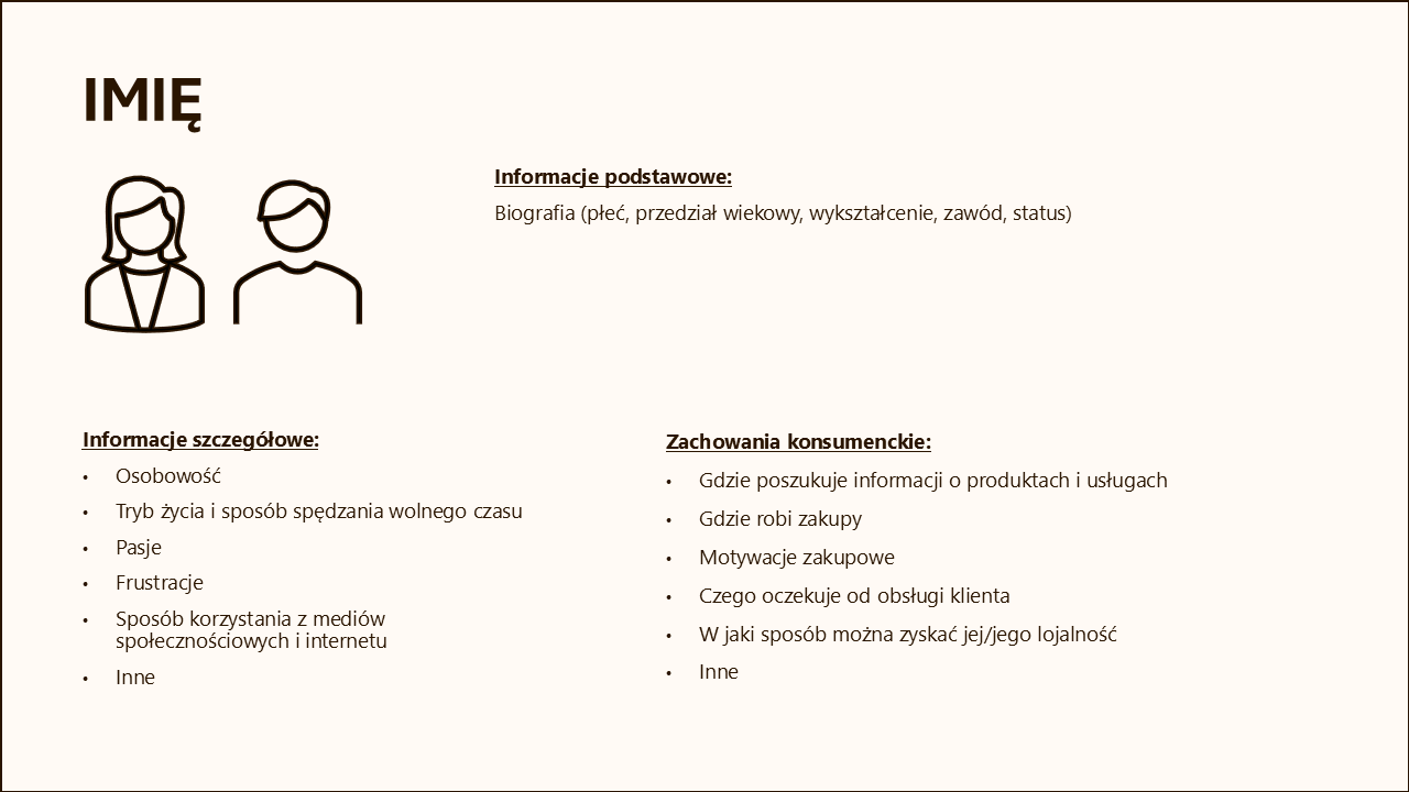 Na obrazie znajduje się szablon przedstawiający strukturę informacji o kliencie w formie podzielonej na sekcje. W górnej części jest miejsce na imię klienta oraz ikony przedstawiające sylwetki kobiety i mężczyzny. Szablon jest podzielony na trzy główne sekcje: 1. Informacje podstawowe: Obejmuje dane takie jak płeć, przedział wiekowy, wykształcenie, zawód i status. 2. Informacje szczegółowe: Zawiera szczegóły takie jak osobowość, tryb życia, pasje, frustracje, sposób korzystania z mediów społecznościowych i internetu, a także inne istotne dane. 3. Zachowania konsumenckie: Obejmuje informacje dotyczące źródeł poszukiwania informacji o produktach i usługach, preferencji zakupowych, motywacji zakupowych, oczekiwań od obsługi klienta oraz sposobów na zdobycie lojalności klienta.