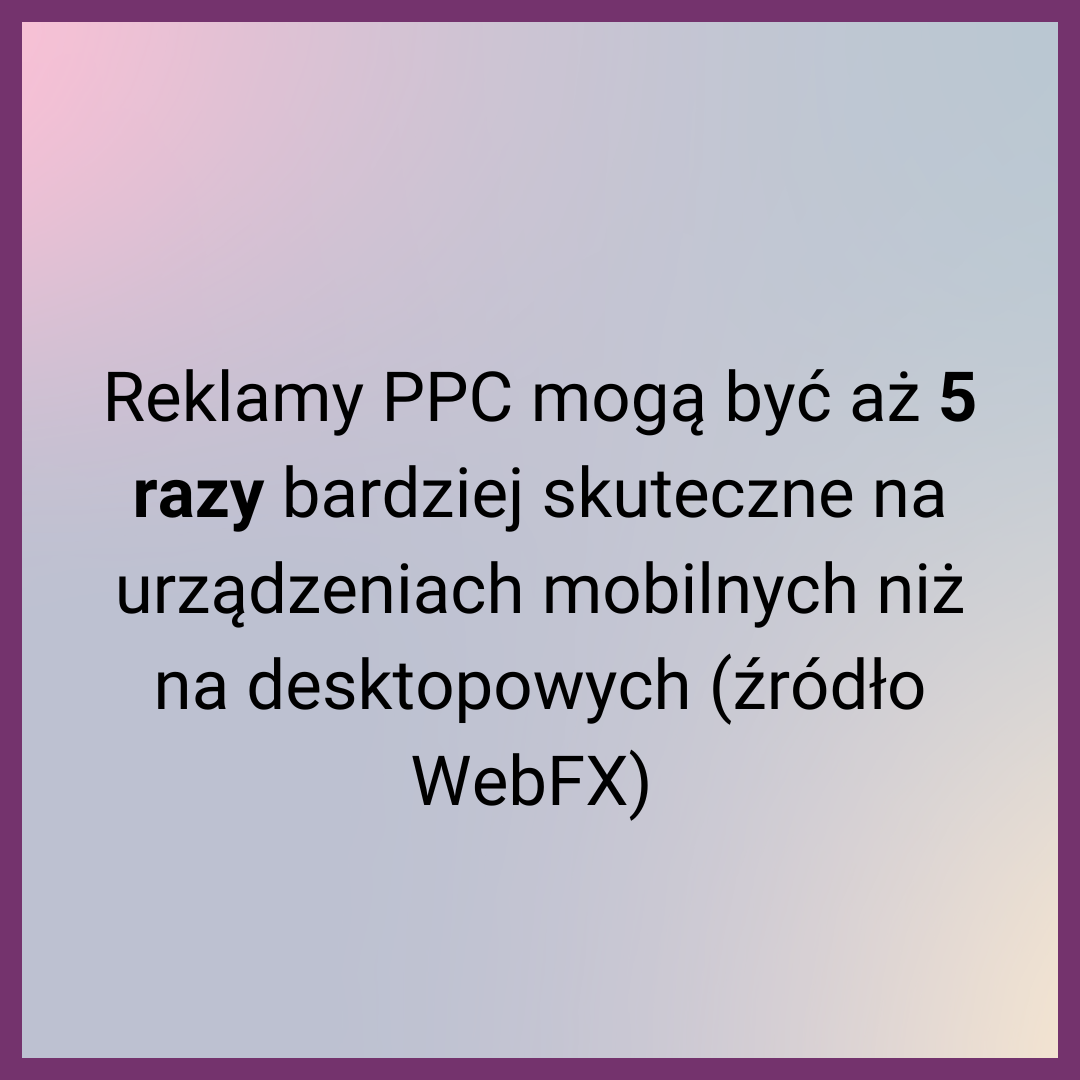 Reklamy PPC mogą być aż 5 razy bardziej skuteczne na urządzeniach mobilnych niż na desktopowych (źródło WebFX) 