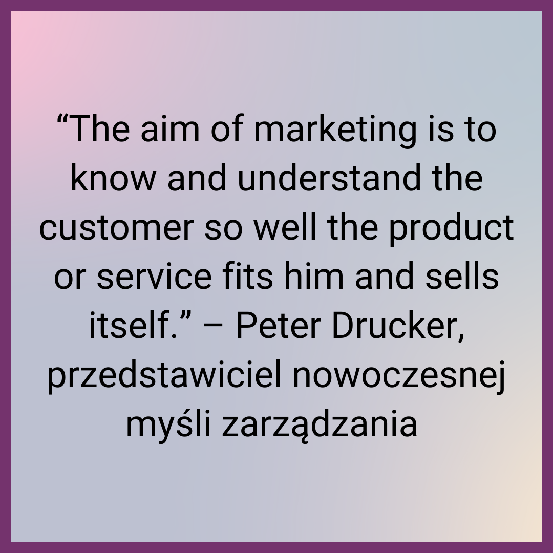 “The aim of marketing is to know and understand the customer so well the product or service fits him and sells itself.” – Peter Drucker, przedstawiciel nowoczesnej myśli zarządzania 