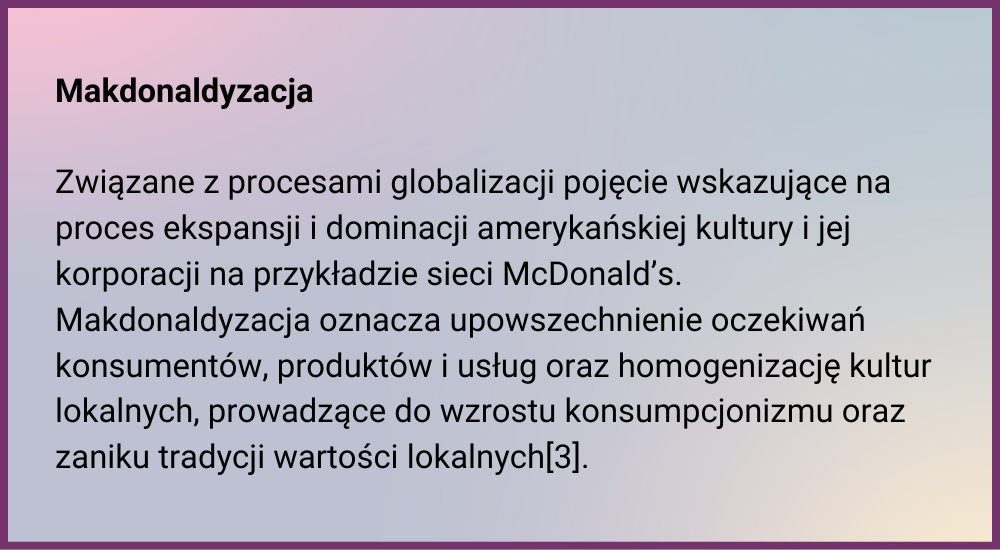 Makdonaldyzacja  Związane z procesami globalizacji pojęcie wskazujące na proces ekspansji i dominacji amerykańskiej kultury i jej korporacji na przykł