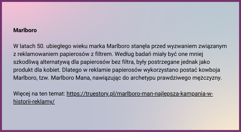 Marlboro  W latach 50. ubiegłego wieku marka Marlboro stanęła przed wyzwaniem związanym z reklamowaniem papierosów z filtrem. Według badań miały być one mniej szkodliwą alternatywą dla papierosów bez filtra, były postrzegane jednak jako produkt dla kobiet. Dlatego w reklamie papierosów wykorzystano postać kowboja Marlboro, tzw. Marlboro Mana, nawiązując do archetypu prawdziwego mężczyzny.  Więcej na ten temat: https://truestory.pl/marlboro-man-najlepsza-kampania-w-historii-reklamy/