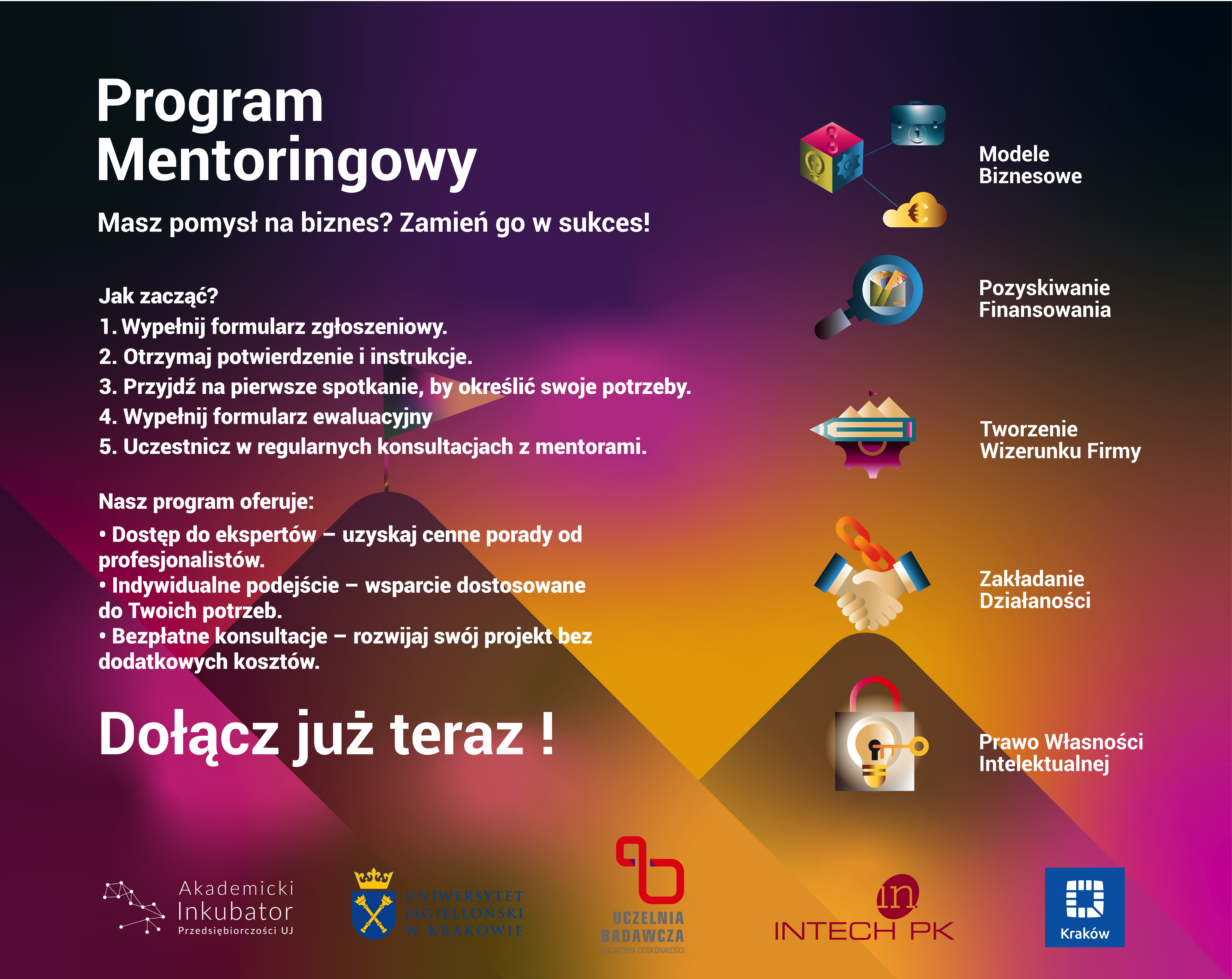 Program Mentoringowy Masz pomysł na biznes? Zamień go w sukces!  Jak zacząć?      Wypełnij formularz zgłoszeniowy.     Otrzymaj potwierdzenie i instrukcje.     Przyjdź na pierwsze spotkanie, by określić swoje potrzeby.     Wypełnij formularz ewaluacyjny.     Uczestnicz w regularnych konsultacjach z mentorami.  Nasz program oferuje:      Dostęp do ekspertów – uzyskaj cenne porady od profesjonalistów.     Indywidualne podejście – wsparcie dostosowane do Twoich potrzeb.     Bezpłatne konsultacje – rozwijaj swój projekt bez dodatkowych kosztów.  Obszary wsparcia:      Modele biznesowe (ikona: diagram).     Pozyskiwanie finansowania (ikona: lupa i monety).     Tworzenie wizerunku firmy (ikona: pióro i papier).     Zakładanie działalności (ikona: uścisk dłoni).     Prawo własności intelektualnej (ikona: kłódka z literą „f”).  Dołącz już teraz!  Na dole grafiki znajdują się logotypy organizatorów:      Akademicki Inkubator Przedsiębiorczości UJ     Uniwersytet Jagielloński w Krakowie     Uczelnia Badawcza     INTECH PK     Miasto Kraków  Tło grafiki jest gradientowe, przechodzące od ciemnego fioletu do pomarańczowego, z dodatkowymi elementami graficznymi w kształcie geometrycznych figur.